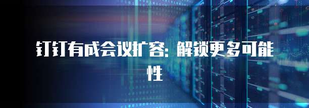 钉钉有成会议扩容: 解锁更多可能性