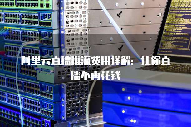 阿里云直播推流费用详解：让你直播不再花钱