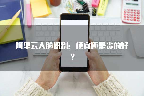阿里云人脸识别：便宜还是贵的好？