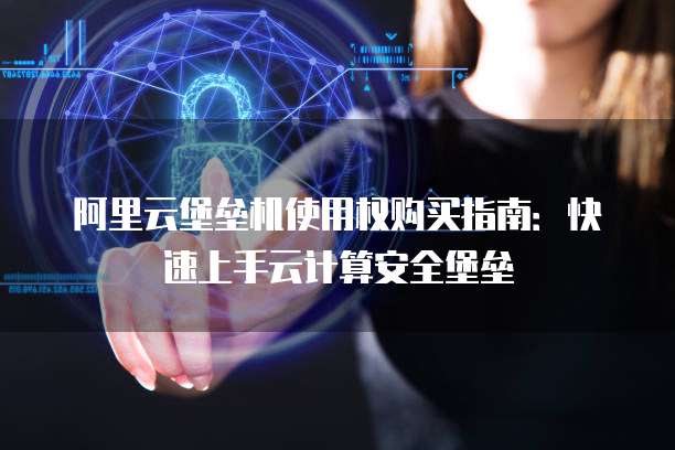 阿里云堡垒机使用权购买指南：快速上手云计算安全堡垒