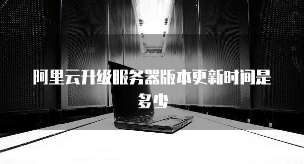 阿里云升级服务器版本更新时间是多少