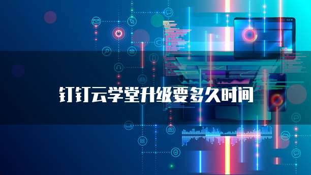 钉钉云学堂升级要多久时间
