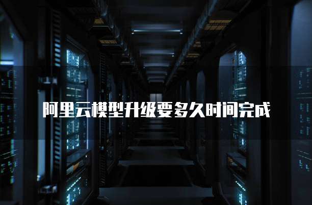 阿里云模型升级要多久时间完成