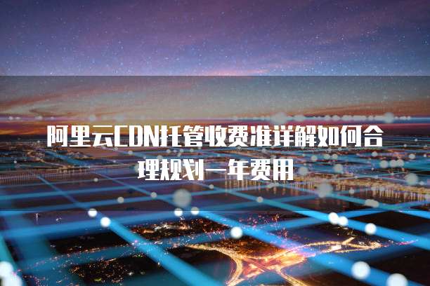 阿里云CDN托管收费准详解如何合理规划一年费用