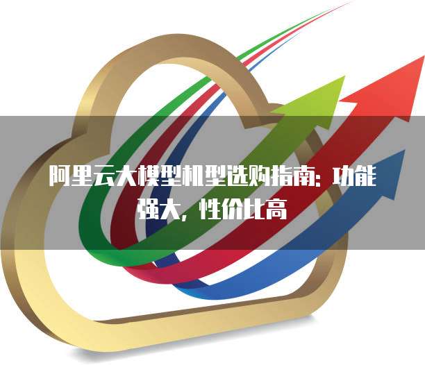 阿里云大模型机型选购指南: 功能强大, 性价比高
