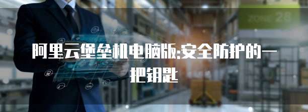 阿里云堡垒机电脑版:安全防护的一把钥匙