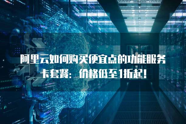 阿里云如何购买便宜点的功能服务卡套餐:价格低至1折起!