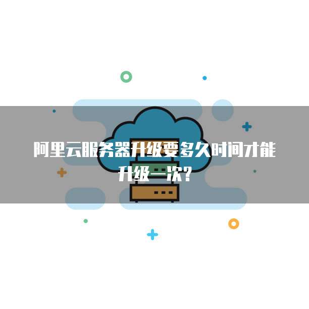 阿里云服务器升级要多久时间才能升级一次?