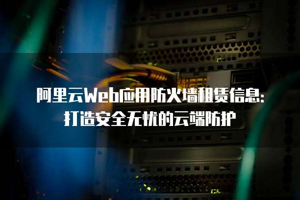 阿里云Web应用防火墙租赁信息:打造安全无忧的云端防护