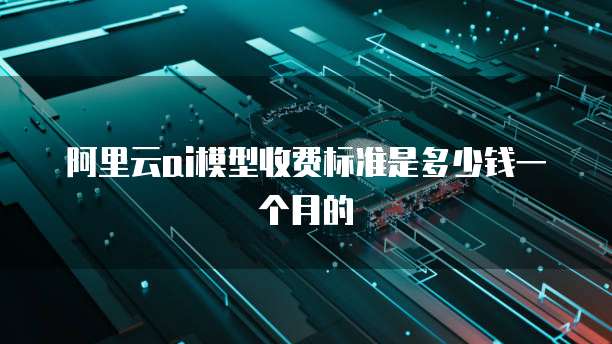 阿里云ai模型收费标准是多少钱一个月的