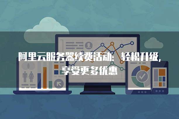 阿里云服务器续费活动:轻松升级,享受更多优惠