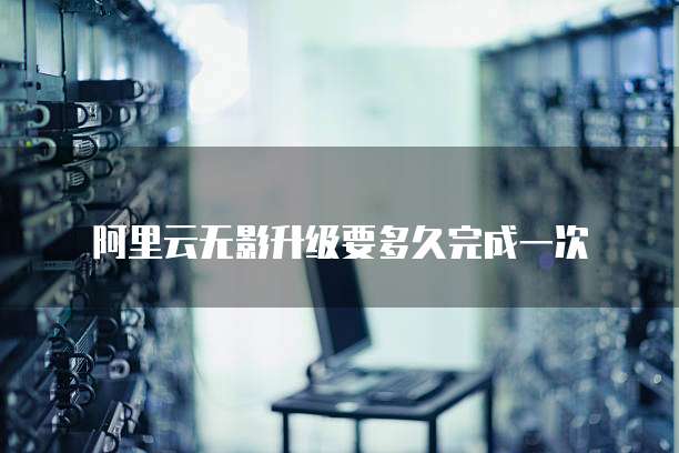 阿里云无影升级要多久完成一次