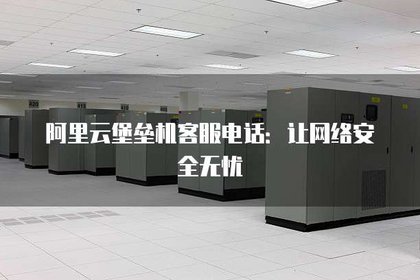 阿里云堡垒机客服电话:让网络安全无忧