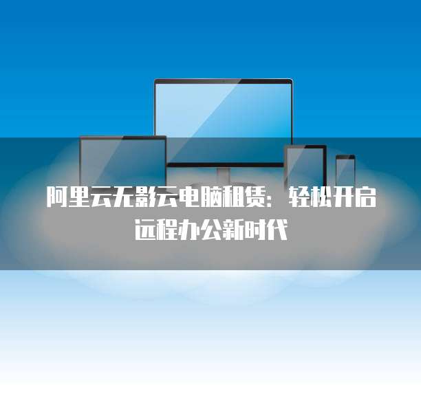 阿里云无影云电脑租赁:轻松开启远程办公新时代