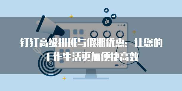 钉钉高级排班与假期优惠：让您的工作生活更加便捷高效