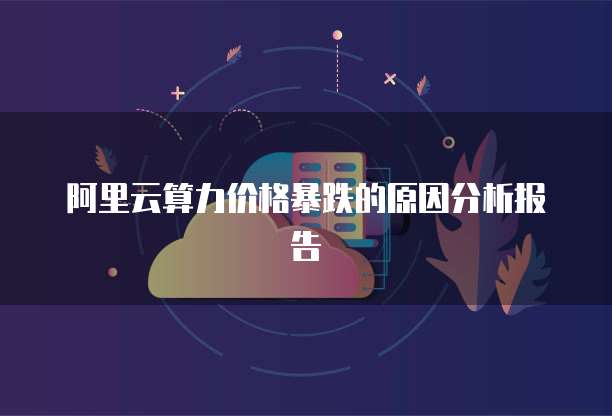 阿里云算力价格暴跌的原因分析报告