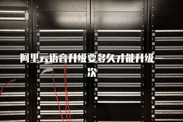 阿里云语音升级要多久才能升级一次