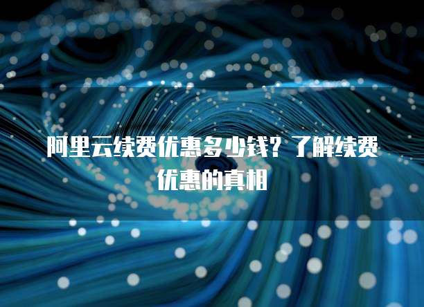 阿里云续费优惠多少钱？了解续费优惠的真相