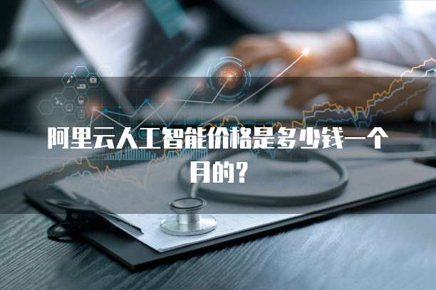 阿里云人工智能价格是多少钱一个月的?