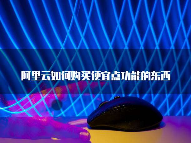 阿里云如何购买便宜点功能的东西
