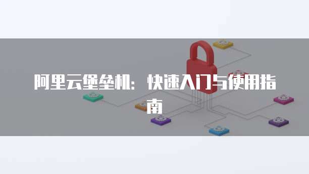 阿里云堡垒机:快速入门与使用指南