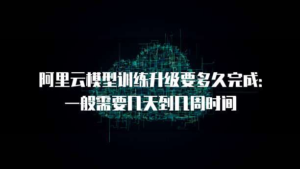 阿里云模型训练升级要多久完成：一般需要几天到几周时间