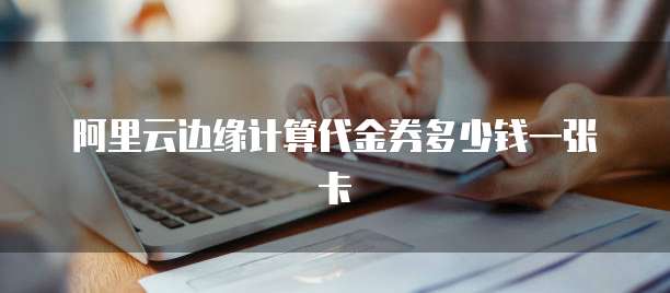 阿里云边缘计算代金券多少钱一张卡