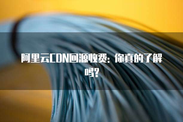 阿里云CDN回源收费: 你真的了解吗?