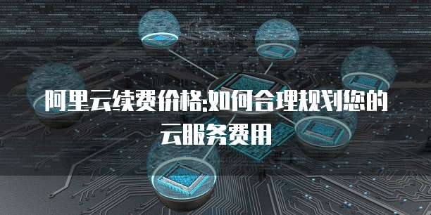 阿里云续费价格:如何合理规划您的云服务费用