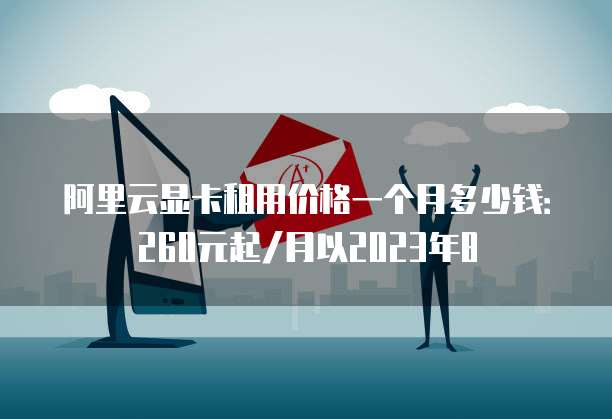 阿里云显卡租用价格一个月多少钱:260元起/月以2023年8