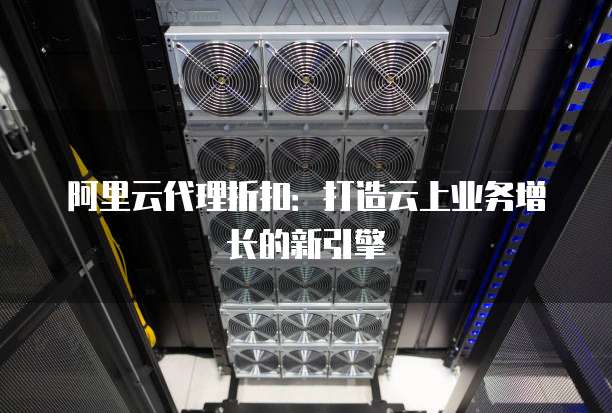 阿里云代理折扣:打造云上业务增长的新引擎