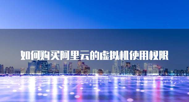 如何购买阿里云的虚拟机使用权限