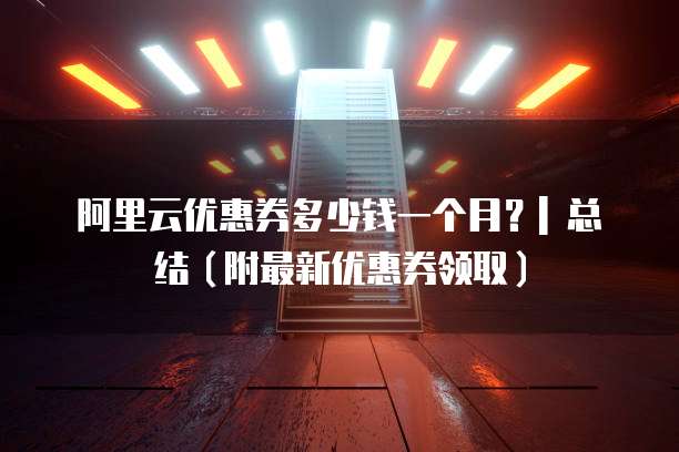 阿里云优惠券多少钱一个月?| 总结(附最新优惠券领取)