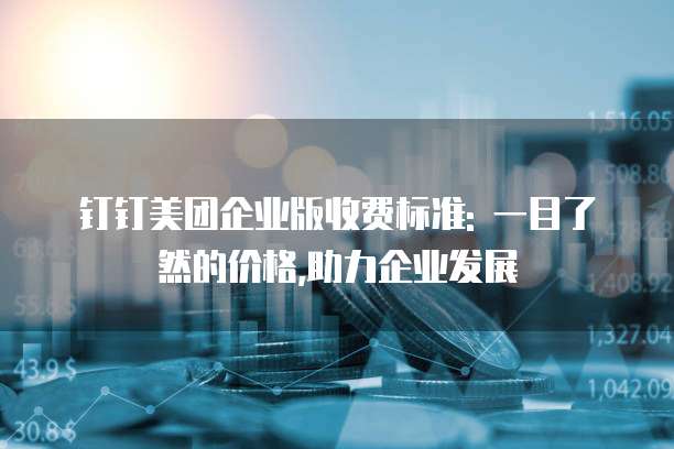 钉钉美团企业版收费标准: 一目了然的价格,助力企业发展