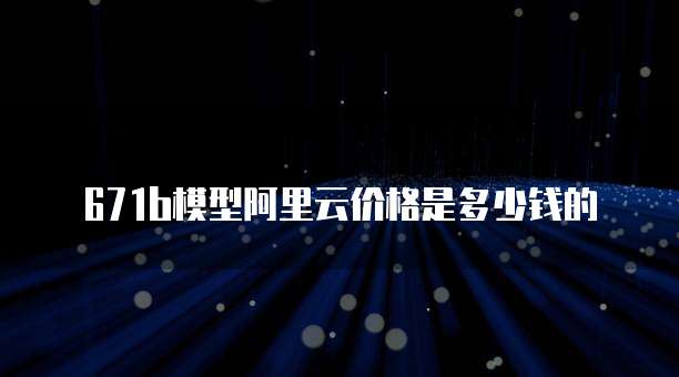 671b模型阿里云价格是多少钱的