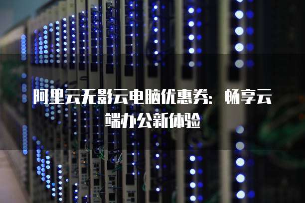 阿里云无影云电脑优惠券:畅享云端办公新体验