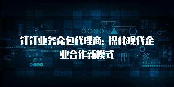 钉钉业务众包代理商: 探秘现代企业合作新模式
