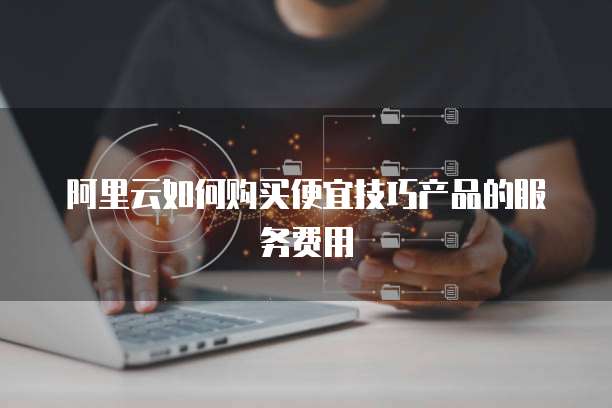 阿里云如何购买便宜技巧产品的服务费用