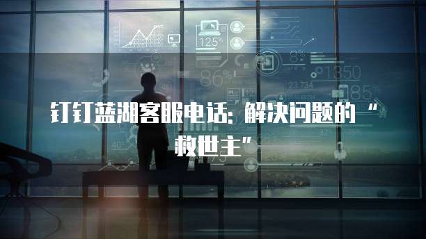 钉钉蓝湖客服电话: 解决问题的&ldquo;救世主&rdquo;