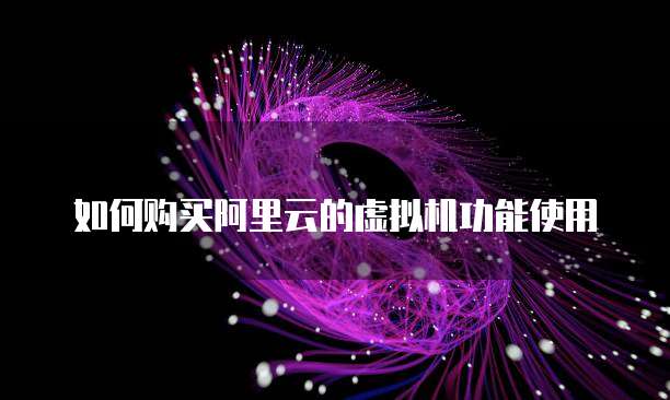 如何购买阿里云的虚拟机功能使用
