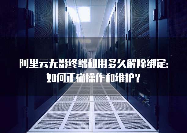 阿里云无影终端租用多久解除绑定：如何正确操作和维护？