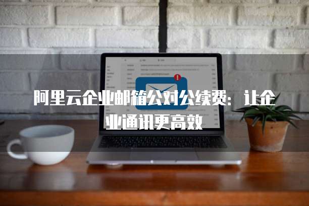 阿里云企业邮箱公对公续费:让企业通讯更高效