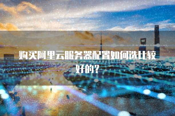 购买阿里云服务器配置如何选比较好的？