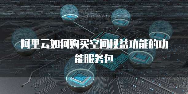 阿里云如何购买空间权益功能的功能服务包