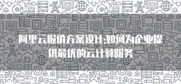 阿里云报价方案设计:如何为企业提供最优的云计算服务