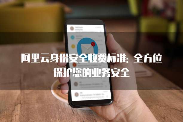 阿里云身份安全收费标准: 全方位保护您的业务安全