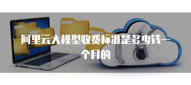 阿里云大模型收费标准是多少钱一个月的