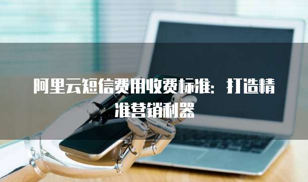 阿里云短信费用收费标准：打造精准营销利器