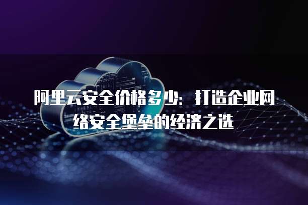 阿里云安全价格多少:打造企业网络安全堡垒的经济之选