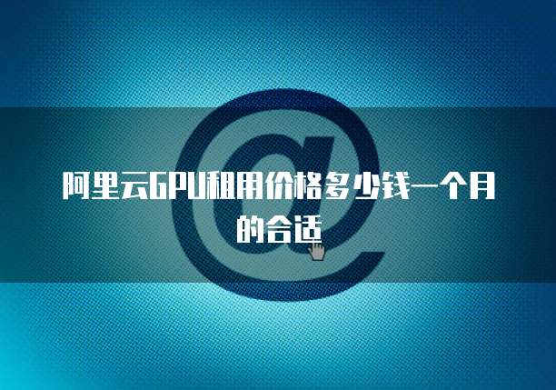 阿里云GPU租用价格多少钱一个月的合适